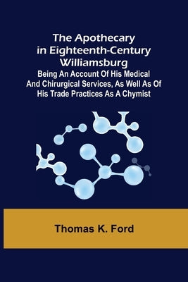 The Apothecary in Eighteenth-Century Williamsburg; Being an Account of his medical and chirurgical Services, as well as of his trade Practices as a Ch by K. Ford, Thomas