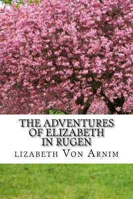 The Adventures Of Elizabeth In Rugen: (Elizabeth Von Arnim Classics Collection) by Arnim, Lizabeth Von