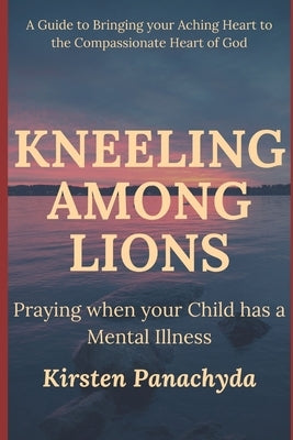 Kneeling Among Lions: Praying When Your Child has a Mental Illness by Panachyda, Kirsten