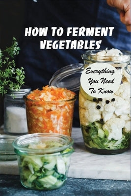 How To Ferment Vegetables: Everything You Need To Know: Tips For Delicious Fermented Vegetables by Kribs, Chad