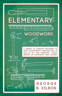 Elementary Woodwork - A Series of Lessons Designed to Give Fundamental Instruction in Use of All the Principal Tools Needed in Carpentry and Joinery - by Kilbon, George B.