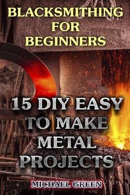 Blacksmithing for Beginners: 15 DIY Easy to Make Metal Projects: (Blacksmith, How To Blacksmith) by Green, Michael