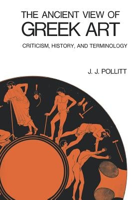 The Ancient View of Greek Art: Criticism, History, and Terminology by Pollitt, J. J.