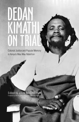 Dedan Kimathi on Trial, 17: Colonial Justice and Popular Memory in Kenya's Mau Mau Rebellion by MacArthur, Julie