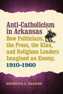 Anti-Catholicism in Arkansas: How Politicians, the Press, the Klan, and Religious Leaders Imagined an Enemy, 1910-1960 by Barnes, Kenneth C.
