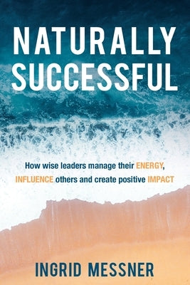 Naturally Successful: How Wise Leaders Manage Their Energy, Influence Others and Create Positive Impact by Messner, Ingrid