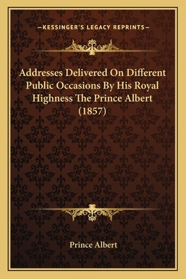 Addresses Delivered On Different Public Occasions By His Royal Highness The Prince Albert (1857) by Albert, Prince