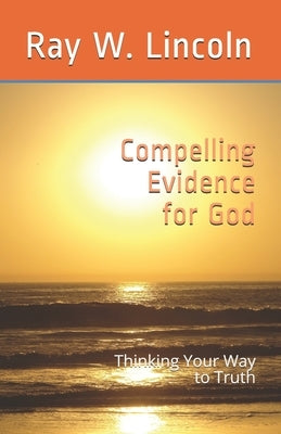 Compelling Evidence for God: Thinking Your Way to Truth by Lincoln, Ray W.