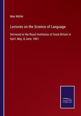Lectures on the Science of Language: Delivered at the Royal Institution of Great Britain in April, May, & June, 1861 by Müller, Max