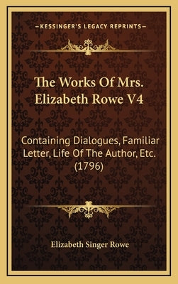 The Works Of Mrs. Elizabeth Rowe V4: Containing Dialogues, Familiar Letter, Life Of The Author, Etc. (1796) by Rowe, Elizabeth Singer