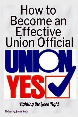 How to Become an Effective Union Official: 2nd Series by Bain, James