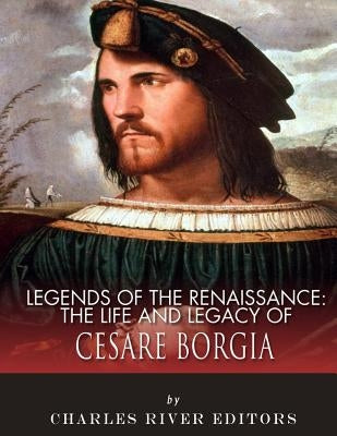 Legends of the Renaissance: The Life and Legacy of Cesare Borgia by Charles River Editors