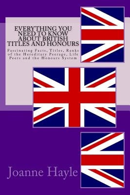 Everything You Need To Know About British Titles And Honours: Fascinating Facts, Titles, Ranks of the Hereditary Peerage, Life Peers and the Honours S by Hayle, Joanne