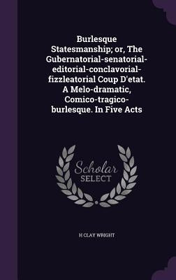 Burlesque Statesmanship; or, The Gubernatorial-senatorial-editorial-conclavorial-fizzleatorial Coup D'etat. A Melo-dramatic, Comico-tragico-burlesque. by Wright, H. Clay