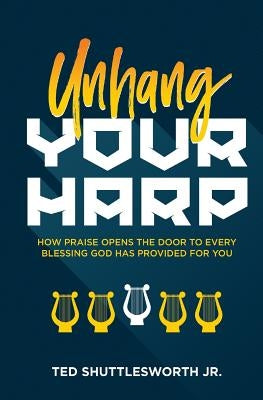 Unhang Your Harp: How Praise Opens the Door to Every Blessing God Has Provided for You by Shuttlesworth Jr, Ted