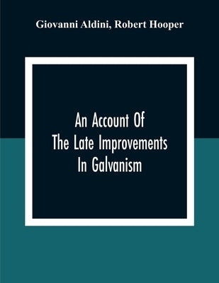 An Account Of The Late Improvements In Galvanism: With A Series Of Curious And Interesting Experiments Performed Before The Commissioners Of The Frenc by Aldini, Giovanni