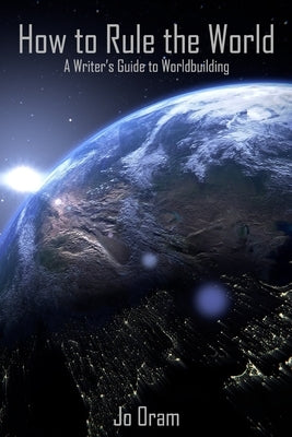 How to Rule the World: A Writer's Guide to Worldbuilding by Oram, Jo
