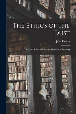 The Ethics of the Dust: Fiction: Fair and Foul; the Elements of Drawing by Ruskin, John