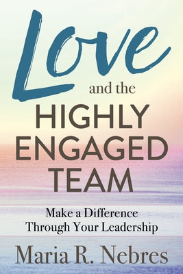 Love and the Highly-Engaged Team: Make a Difference Through Your Leadership by Nebres, Maria R.