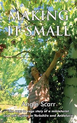 Making It Small: The rags to rags story of a miniaturist and self builder in Yorkshire and Andalucía by Scarr, Angie