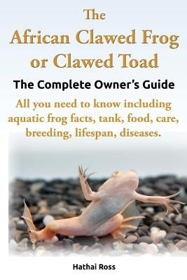 The African Clawed Frog or Clawed Toad. the Complete Owner's Guide. All You Need to Know Including Aquatic Frog Facts, Tank, Food, Care, Breeding, Lif by Ross, Hathai