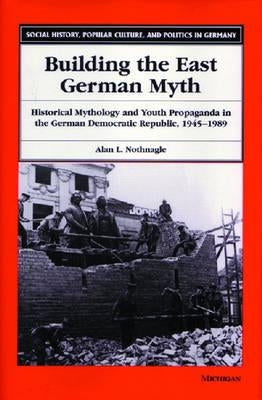 Building the East German Myth: Historical Mythology and Youth Propaganda in the German Democratic Republic, 1945-1989 by Nothnagle, Alan Lloyd