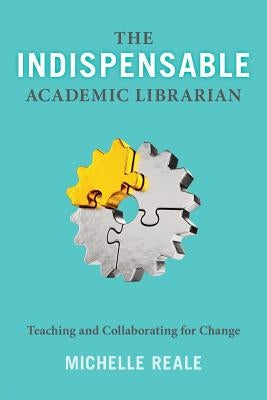 The Indispensable Academic Librarian: Teaching and Collaborating for Change by Reale, Michelle
