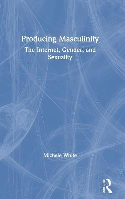 Producing Masculinity: The Internet, Gender, and Sexuality by White, Michele