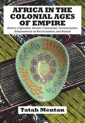 Africa in the Colonial Ages of Empire: Slavery, Capitalism, Racism, Colonialism, Decolonization, Independence as Recolonization, and Beyond by Mentan, Tatah