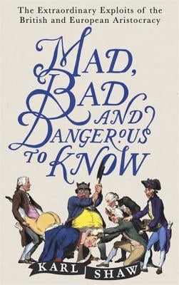 Mad, Bad and Dangerous to Know: The Extraordinary Exploits of the British and European Aristocracy by Shaw, Karl