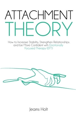 Attachment Theory: How to increase stability, strengthen relationships and be more confident with Emotionally Focused Therapy (EFT) by Holt, Jeams