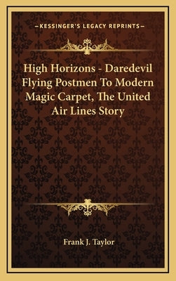 High Horizons - Daredevil Flying Postmen To Modern Magic Carpet, The United Air Lines Story by Taylor, Frank J.