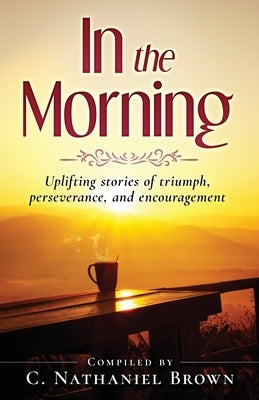 In the Morning: Uplifting stories of triumph, perseverance, and encouragement by Brown, C. Nathaniel