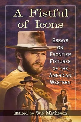 A Fistful of Icons: Essays on Frontier Fixtures of the American Western by Matheson, Sue