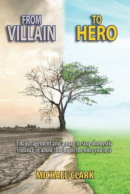 From Villain to Hero: Encouragement and a Map to Stop Domestic Violence or Abuse that Hurts the Ones You Love by Clark, Michael