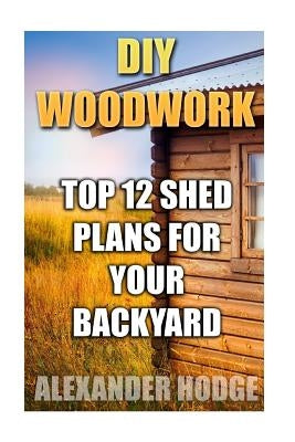 DIY Woodwork: Top 12 Shed Plans For Your Backyard by Hodge, Alexander