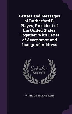 Letters and Messages of Rutherford B. Hayes, President of the United States, Together With Letter of Acceptance and Inaugural Address by Hayes, Rutherford B.