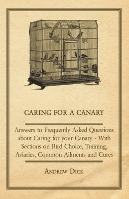 Caring for a Canary - Answers to Frequently Asked Questions about Caring for your Canary - With Sections on Bird Choice, Training, Aviaries, Common Ai by Dick, Andrew