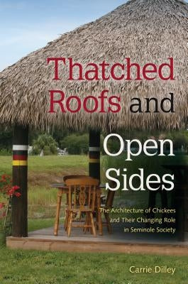 Thatched Roofs and Open Sides: The Architecture of Chickees and Their Changing Role in Seminole Society by Dilley, Carrie