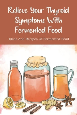 Relieve Your Thyroid Symptoms With Fermented Food: Ideas And Recipes Of Fermented Food: Fermented Foods Recipes Carrots by Farino, Jae