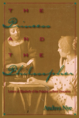 The Princess and the Philosopher: Letters of Elisabeth of the Palatine to Renz Descartes by Nye, Andrea