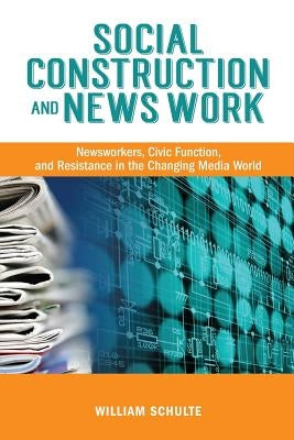 Social Construction and News Work: Newsworkers, Civic Function, and Resistance in the Changing Media World by Schulte, William