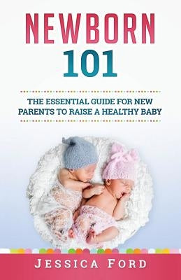 Newborn 101: The Essential Guide for New Parents to Raise a Healthy Baby by Ford, Jessica