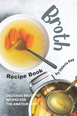 Broth Recipe Book: Delicious Broth Recipes for The Amateur Cook! by Ray, Valeria