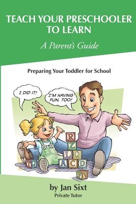 Teach Your Preschooler to Learn, A Parent's Guide: Preparing Your Toddler for School by Sixt, Jan