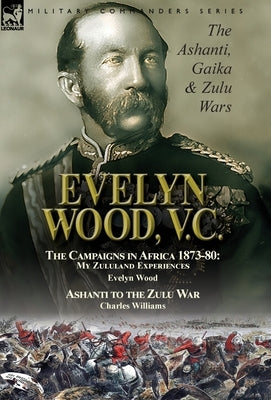 Evelyn Wood, V.C.: the Ashanti, Gaika & Zulu Wars-The Campaigns in Africa 1873-1880: My Zululand Experiences by Evelyn Wood & Ashanti to by Wood, Evelyn