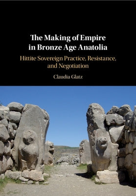 The Making of Empire in Bronze Age Anatolia: Hittite Sovereign Practice, Resistance, and Negotiation by Glatz, Claudia
