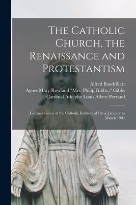 The Catholic Church, the Renaissance and Protestantism; Lectures Given at the Catholic Institute of Paris, January to March 1904 by Baudrillart, Alfred 1859-1942