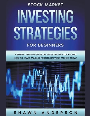 Stock Market Investing Strategies For Beginners A Simple Trading Guide On Investing In Stocks And How To Start Making Profits On Your Money Today by Anderson, Shawn