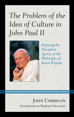 The Problem of the Idea of Culture in John Paul II: Exposing the Disruptive Agency of the Philosophy of Karol Wojtyla by Corrigan, John
